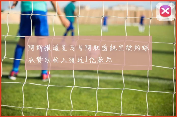 阿斯报道皇马与阿联酋航空续约球衣赞助收入将近1亿欧元