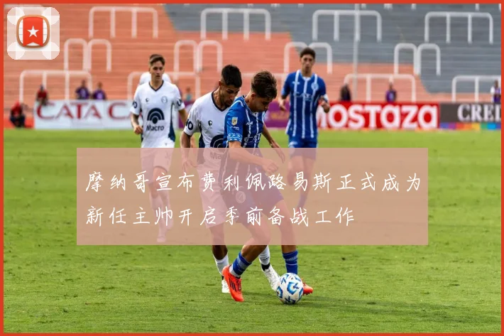 摩纳哥宣布费利佩路易斯正式成为新任主帅开启季前备战工作