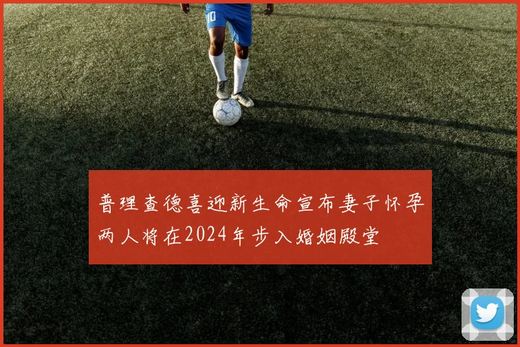普理查德喜迎新生命宣布妻子怀孕两人将在2024年步入婚姻殿堂