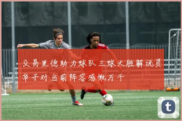 交易里德助力球队三球大胜解说员华子对当前阵容感慨万千