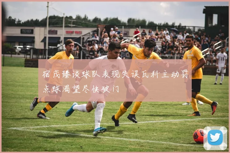宿茂臻谈球队表现失误瓦科主动罚点球渴望尽快破门