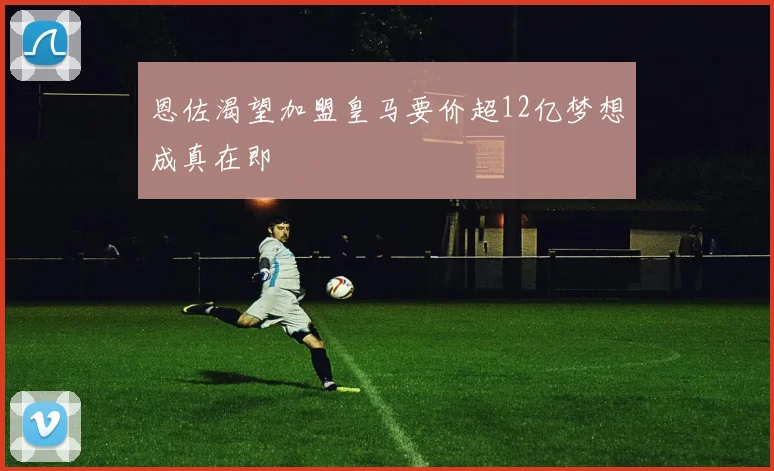 恩佐渴望加盟皇马要价超12亿梦想成真在即