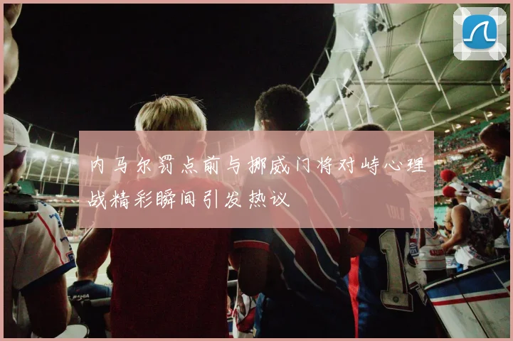 内马尔罚点前与挪威门将对峙心理战精彩瞬间引发热议