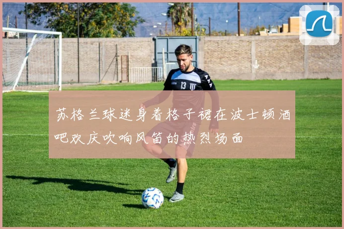 苏格兰球迷身着格子裙在波士顿酒吧欢庆吹响风笛的热烈场面