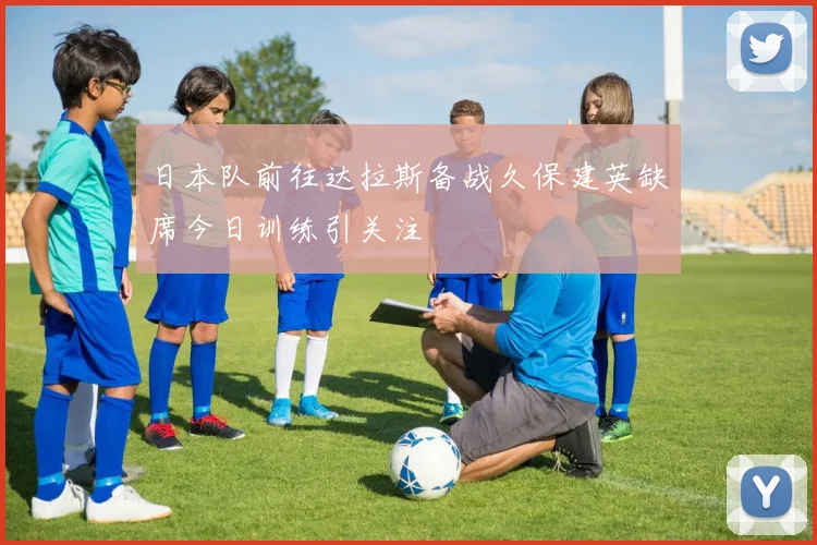 日本队前往达拉斯备战久保建英缺席今日训练引关注