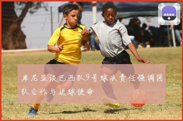 库尼亚谈巴西队9号球衣责任强调团队合作与进球使命