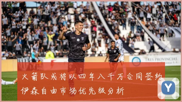 火箭队或将以四年八千万合同签约伊森自由市场优先级分析