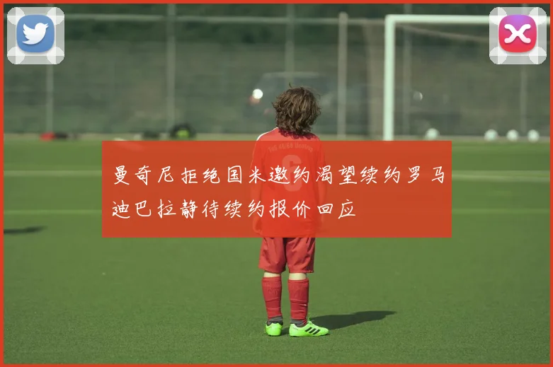 曼奇尼拒绝国米邀约渴望续约罗马迪巴拉静待续约报价回应