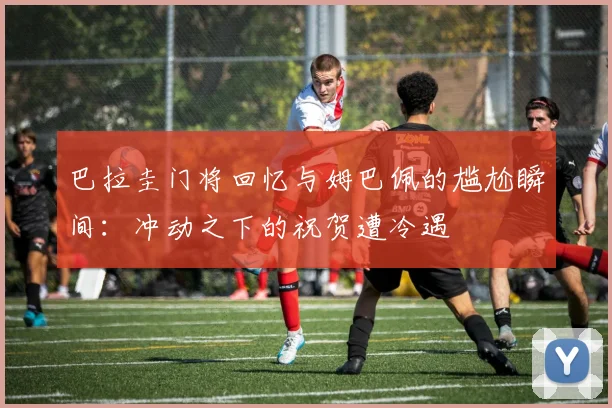 巴拉圭门将回忆与姆巴佩的尴尬瞬间：冲动之下的祝贺遭冷遇