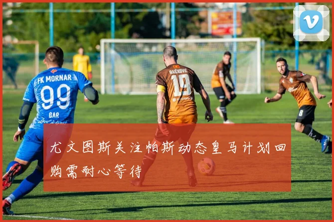 尤文图斯关注帕斯动态皇马计划回购需耐心等待