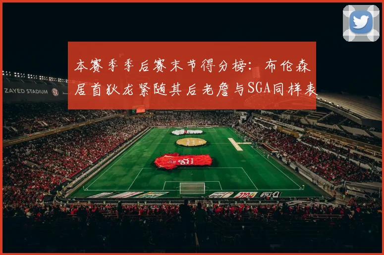 本赛季季后赛末节得分榜：布伦森居首狄龙紧随其后老詹与SGA同样表现出色